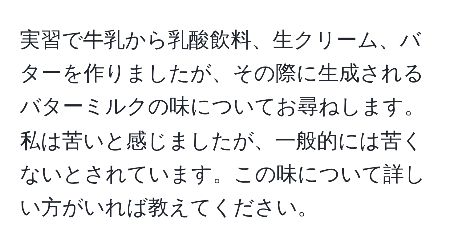実習で牛乳から乳酸飲料、生クリーム、バターを作りましたが、その際に生成されるバターミルクの味についてお尋ねします。私は苦いと感じましたが、一般的には苦くないとされています。この味について詳しい方がいれば教えてください。