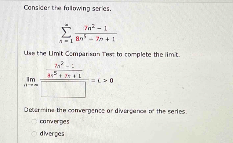 Consider the following series.
sumlimits _(n=1)^(∈fty) (7n^2-1)/8n^5+7n+1 
Use the Limit Comparison Test to complete the limit.
limlimits _nto ∈fty frac  (7n^2-1)/8n^5+7n+1 □ =L>0
Determine the convergence or divergence of the series.
converges
diverges