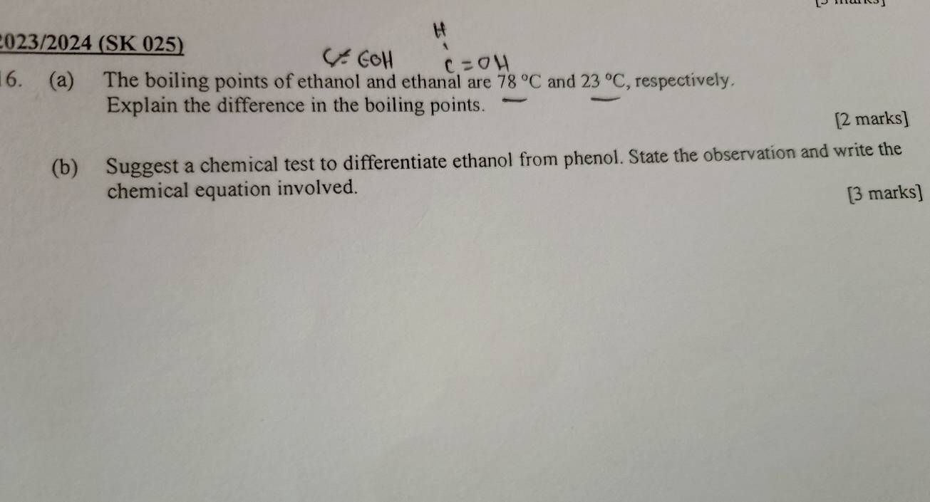 2023/2024 (SK 025) 
6. (a) The boiling points of ethanol and ethanal are 78°C and 23°C , respectively. 
Explain the difference in the boiling points. 
[2 marks] 
(b) Suggest a chemical test to differentiate ethanol from phenol. State the observation and write the 
chemical equation involved. 
[3 marks]