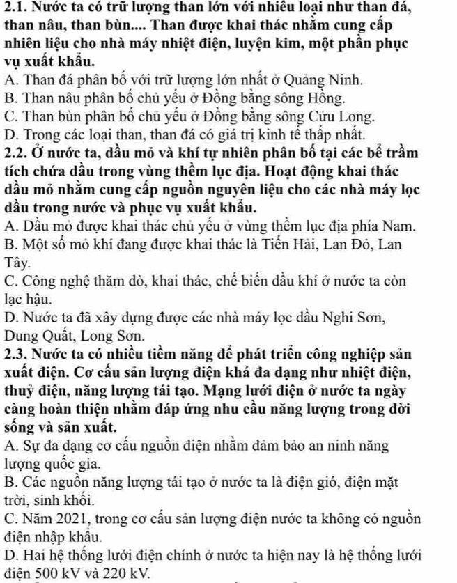 Nước ta có trữ lượng than lớn với nhiêu loại như than đá,
than nâu, than bùn.... Than được khai thác nhằm cung cấp
nhiên liệu cho nhà máy nhiệt điện, luyện kim, một phần phục
vụ xuất khẩu.
A. Than đá phân bố với trữ lượng lớn nhất ở Quảng Ninh.
B. Than nâu phân bố chủ yếu ở Đồng bằng sông Hồng.
C. Than bùn phân bố chủ yếu ở Đồng bằng sông Cửu Long.
D. Trong các loại than, than đá có giá trị kinh tế thấp nhất.
2.2. Ở nước ta, dầu mỏ và khí tự nhiên phân bố tại các bể trầm
tích chứa dầu trong vùng thềm lục địa. Hoạt động khai thác
dầu mỏ nhằm cung cấp nguồn nguyên liệu cho các nhà máy lọc
dầu trong nước và phục vụ xuất khẩu.
A. Dầu mỏ được khai thác chủ yếu ở vùng thềm lục địa phía Nam.
B. Một số mỏ khí đang được khai thác là Tiến Hải, Lan Đỏ, Lan
Tây.
C. Công nghệ thăm dò, khai thác, chế biển dầu khí ở nước ta còn
lạc hậu.
D. Nước ta đã xây dựng được các nhà máy lọc dầu Nghi Sơn,
Dung Quất, Long Sơn.
2.3. Nước ta có nhiều tiềm năng để phát triển công nghiệp sản
xuất điện. Cơ cấu sản lượng điện khá đa dạng như nhiệt điện,
thuỷ điện, năng lượng tái tạo. Mạng lưới điện ở nước ta ngày
càng hoàn thiện nhằm đáp ứng nhu cầu năng lượng trong đời
sống và sản xuất.
A. Sự đa dạng cơ cấu nguồn điện nhằm đảm bảo an ninh năng
lượng quốc gia.
B. Các nguồn năng lượng tái tạo ở nước ta là điện gió, điện mặt
trời, sinh khối.
C. Năm 2021, trong cơ cấu sản lượng điện nước ta không có nguồn
điện nhập khẩu.
D. Hai hệ thống lưới điện chính ở nước ta hiện nay là hệ thống lưới
điện 500 kV và 220 kV.