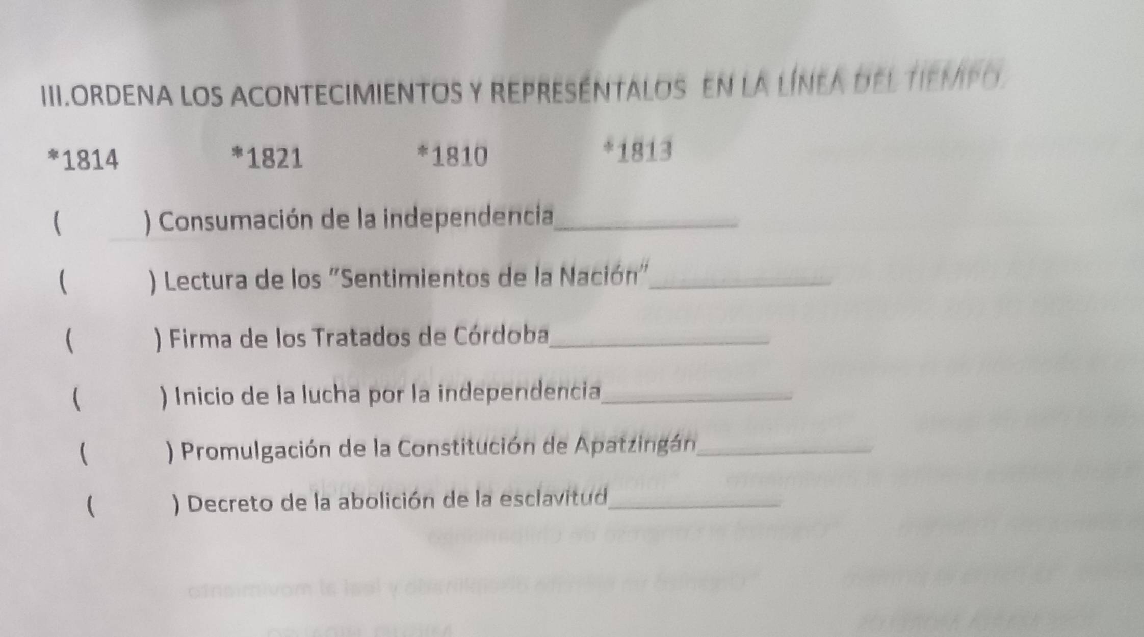 III.ORDENA LOS ACONTECIMIENTOS Y REPRESEnTAlos En la línea del tiempo
1814 * 1821 * 1810
* 1813
 ) Consumación de la independencia_ 
 ) Lectura de los "Sentimientos de la Nación"_ 
 ) Firma de los Tratados de Córdoba,_ 
( ) Inicio de la lucha por la independencia_ 
 ) Promulgación de la Constitución de Apatzingán_ 
( ) Decreto de la abolición de la esclavitud_