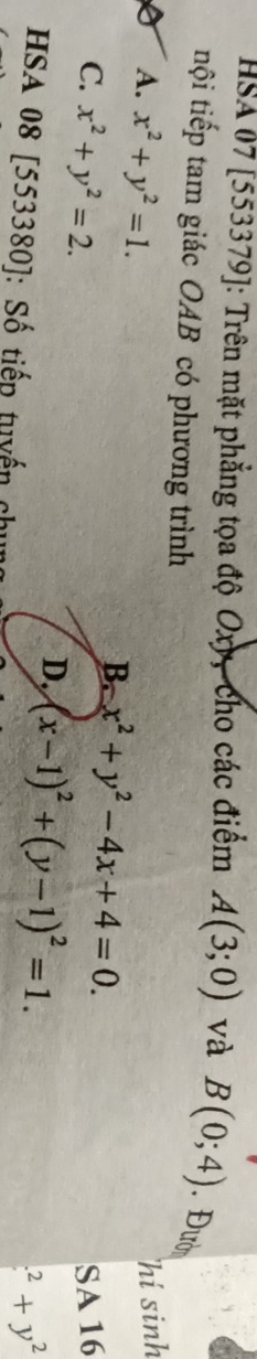 HSA 07 [553379]: Trên mặt phẳng tọa độ Oxy, cho các điểm A(3;0) và B(0;4).Đười
tội tiếp tam giác OAB có phương trình
hí sinh
A. x^2+y^2=1. B. x^2+y^2-4x+4=0. 
SA 16
C. x^2+y^2=2. D. (x-1)^2+(y-1)^2=1. 
HSA 08 [553380]: Số tiếp tuyến ch^2+y^2