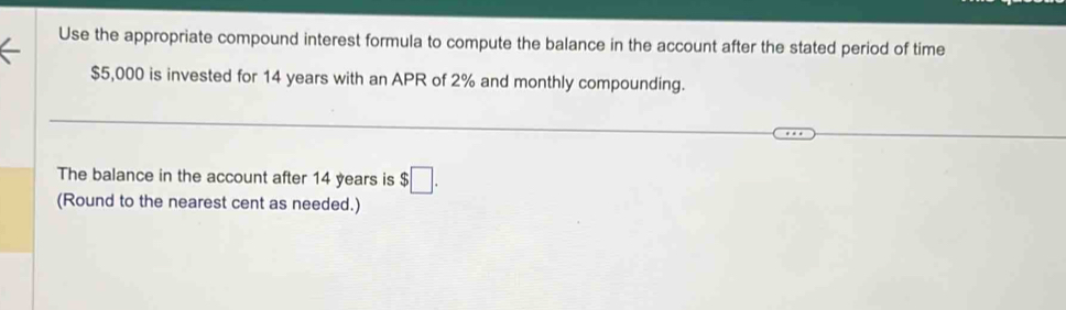 Use the appropriate compound interest formula to compute the balance in the account after the stated period of time
$5,000 is invested for 14 years with an APR of 2% and monthly compounding. 
The balance in the account after 14 years is $□. 
(Round to the nearest cent as needed.)