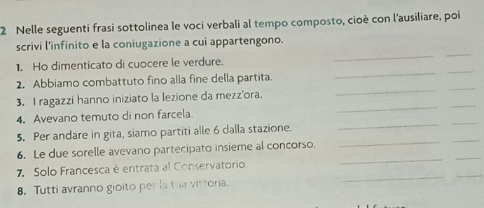 Nelle seguenti frasi sottolinea le voci verbali al tempo composto, cioè con l’ausiliare, poi 
_ 
_ 
scrivi l'infinito e la coniugazione a cui appartengono. 
1. Ho dimenticato di cuocere le verdure. 
_ 
_ 
2. Abbiamo combattuto fino alla fine della partita. 
_ 
_ 
_ 
_ 
3. I ragazzi hanno iniziato la lezione da mezz'ora. 
4. Avevano temuto di non farcela. 
_ 
_ 
5. Per andare in gita, siamo partiti alle 6 dalla stazione. 
_ 
_ 
_ 
_ 
6. Le due sorelle avevano partecipato insieme al concorso. 
_ 
_ 
7. Solo Francesca è entrata al Conservatorio. 
8. Tutti avranno gioito per la tua vittoria.