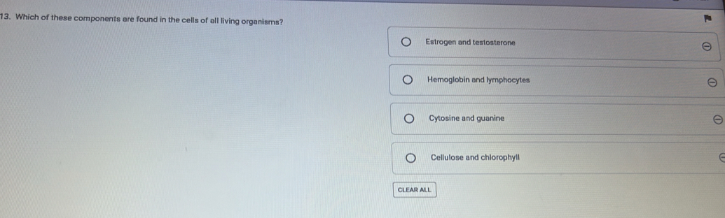 Which of these components are found in the cells of all living organisms?
Estrogen and testosterone
Hemoglobin and lymphocytes
Cytosine and guanine
Cellulose and chlorophyll
CLEAR ALL