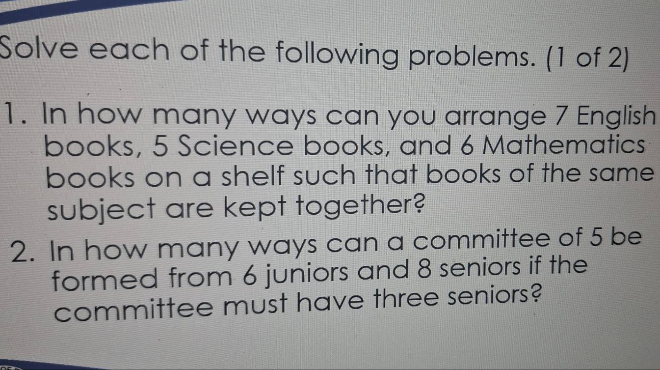 Solve each of the following problems. (1 of 2) 
1. In how many ways can you arrange 7 English 
books, 5 Science books, and 6 Mathematics 
books on a shelf such that books of the same 
subject are kept together? 
2. In how many ways can a committee of 5 be 
formed from 6 juniors and 8 seniors if the 
committee must have three seniors?