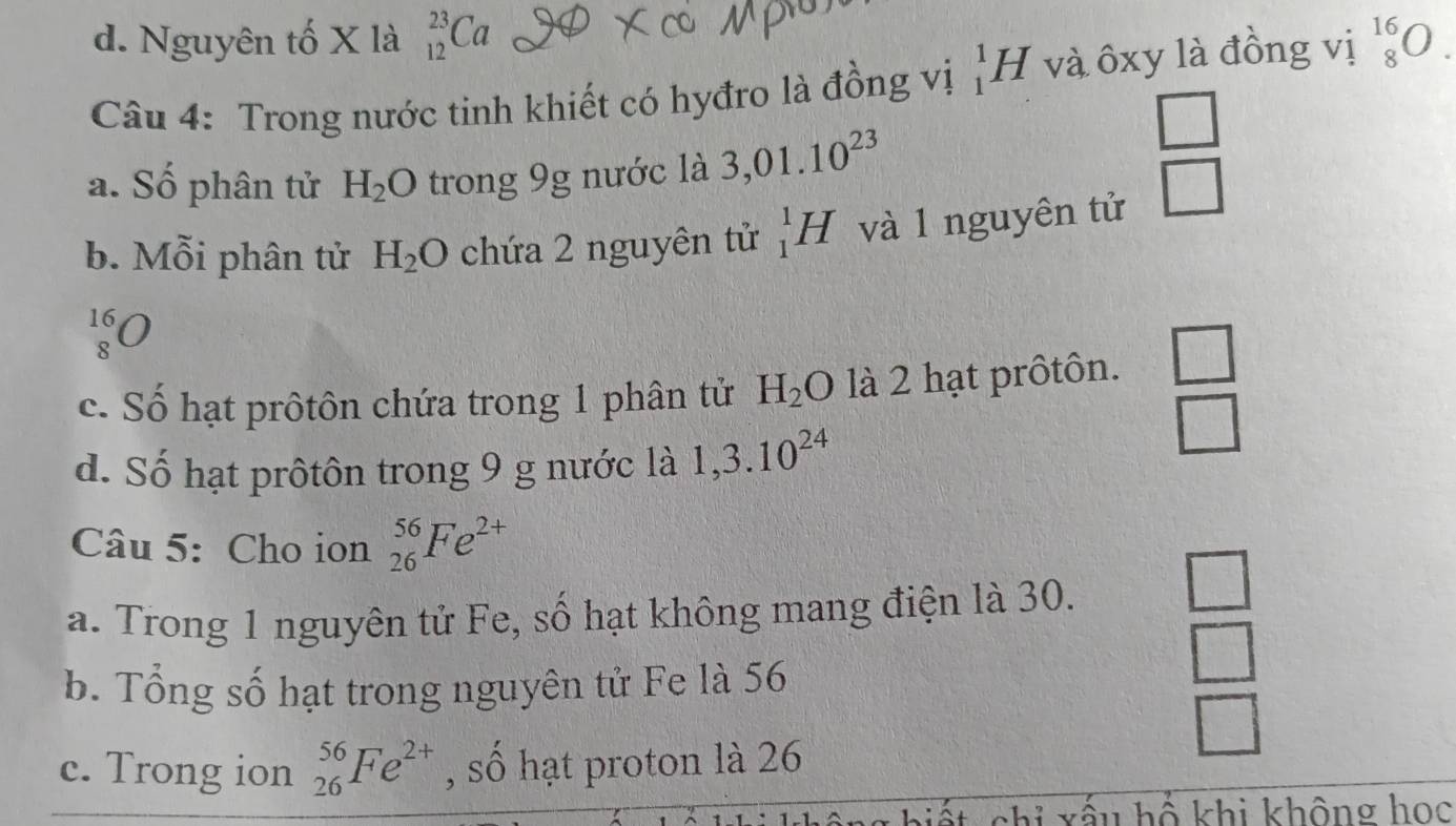 d. Nguyên tố X là _(12)^(23)Ca
Câu 4: Trong nước tinh khiết có hyđro là đồng vị _1^(1H và ôxy là đồng vị _8^(16)O.
□ 
a. Số phân tử H_2)O trong 9g nước là 3,01.10^(23)
b. Mỗi phân tử H_2O chứa 2 nguyên tử _1^(1H và 1 nguyên tử □
beginarray)r 16 8endarray bigcirc
c. Số hạt prôtôn chứa trong 1 phân tử H_2O là 2 hạt prôtôn.  □ /□  
d. Số hạt prôtôn trong 9 g nước là 1,3.10^(24)
Câu 5: Cho ion _(26)^(56)Fe^(2+)
a. Trong 1 nguyên tử Fe, số hạt không mang điện là 30.
b. Tổng số hạt trong nguyên tử Fe là 56
 □ /□  
□ 
c. Trong ion _(26)^(56)Fe^(2+) , số hạt proton là 26
chỉ xấu hổ khi không học