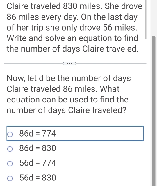 Claire traveled 830 miles. She drove
86 miles every day. On the last day
of her trip she only drove 56 miles.
Write and solve an equation to find
the number of days Claire traveled.
Now, let d be the number of days
Claire traveled 86 miles. What
equation can be used to find the
number of days Claire traveled?
86d=774
86d=830
56d=774
56d=830