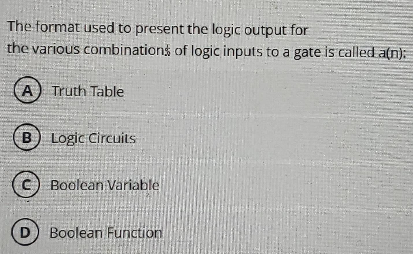 The format used to present the logic output for
the various combination frac 6 sqrt(2) 2endarray of logic inputs to a gate is called a(n) I
A  Truth Table
BLogic Circuits
C Boolean Variable
D Boolean Function