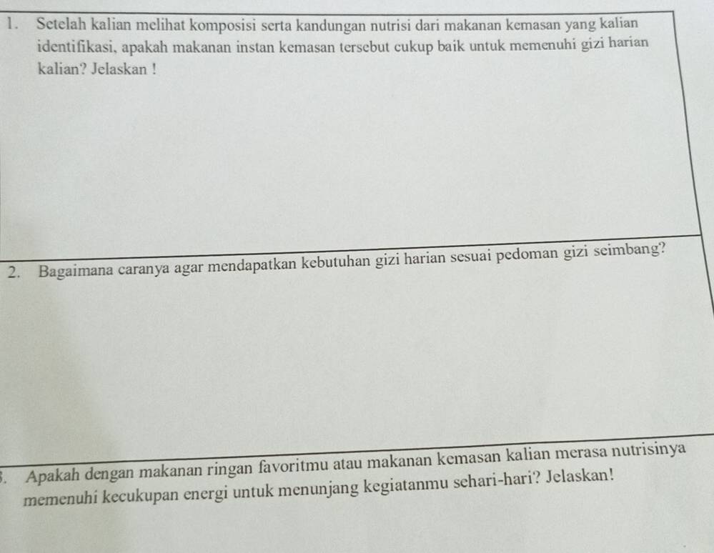 Setelah kalian melihat komposisi serta kandungan nutrisi dari makanan kemasan yang kalian 
identifikasi, apakah makanan instan kemasan tersebut cukup baik untuk memenuhi gizi harian 
kalian? Jelaskan ! 
2. Bagaimana caranya agar mendapatkan kebutuhan gizi harian sesuai pedoman gizi seimbang? 
3. Apakah dengan makanan ringan favoritmu atau makanan kemasan kalian merasa nutrisinya 
memenuhi kecukupan energi untuk menunjang kegiatanmu sehari-hari? Jelaskan!