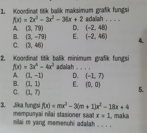 Koordinat titik balik maksimum grafik fungsi
f(x)=2x^3-3x^2-36x+2 adalah . . . .
A. (3,79) D. (-2,48)
B. (3,-79) E. (-2,46) 4.
C. (3,46)
2. Koordinat titik balik minimum grafik fungsi
f(x)=3x^4-4x^3 adalah_
A. (1,-1) D. (-1,7)
B. (1,1) E. (0,0)
C. (1,7)
5.
3. Jika fungsi f(x)=mx^3-3(m+1)x^2-18x+4
mempunyai nilai stasioner saat x=1 , maka
nilai m yang memenuhi adalah . . . .