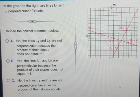 In the graph to the right, are lines L_1 and
L_2 perpendicular? Explain.
Choose the correct statement below.
A. No, the lines L_1 and L_2 are not
perpendicular because the
product of their slopes 
does not equal -1
B. Yes, the lines L_1 and L_2 are
perpendicular because the
product of their slopes does not
equal - 1.
C. No, the lines L_1 and L_2 are not
perpendicular because the
product of their slopes equals
- 1.