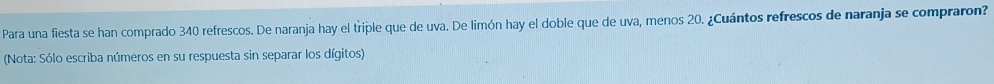 Para una fiesta se han comprado 340 refrescos. De naranja hay el triple que de uva. De limón hay el doble que de uva, menos 20. ¿Cuántos refrescos de naranja se compraron? 
(Nota: Sólo escriba números en su respuesta sin separar los dígitos)