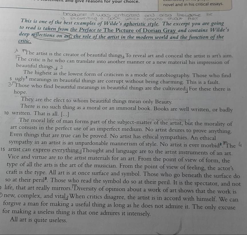 ent and give reasons for your choice. novel and in his critical essays.
This is one of the best examples of Wilde’s aphoristic style. The excerpt you are going
to read is taken from the Preface to The Picture of Dorian Gray and contains Wilde’s
deep reflections on art, the role of the artist in the modern world and the function of the
critic.
"The artist is the creator of beautiful things. To reveal art and conceal the artist is art's aim.
The critic is he who can translate into another manner or a new material his impression of
beautiful things.
The highest as the lowest form of criticism is a mode of autobiography. Those who find
5 _ugly' meanings in beautiful things are corrupt without being charming. This is a fault.
Those who find beautiful meanings in beautiful things are the cultivated. For these there is
hope.
They are the elect to whom beautiful things mean only Beauty.
There is no such thing as a moral or an immoral book. Books are well written, or badly
10 written. That is all. [...]
The moral life of man forms part of the subject-matter of the artist, but the morality of
art consists in the perfect use of an imperfect medium. No artist desires to prove anything.
Even things that are true can be proved. No artist has ethical sympathies. An ethical
sympathy in an artist is an unpardonable mannerism of style. No artist is ever morbid². The
15 artist can express everything. Thought and language are to the artist instruments of an art.
Vice and virtue are to the artist materials for an art. From the point of view of form, the
type of all the arts is the art of the musician. From the point of view of feeling, the actor’s
craft is the type. All art is at once surface and symbol. Those who go beneath the surface do
so at their peril⁸. Those who read the symbol do so at their peril. It is the spectator, and not
life, that art really mirrors.'Diversity of opinion about a work of art shows that the work is
new, complex, and vital. When critics disagree, the artist is in accord with himself. We can
forgive a man for making a useful thing as long as he does not admire it. The only excuse
for making a useless thing is that one admires it intensely.
All art is quite useless.