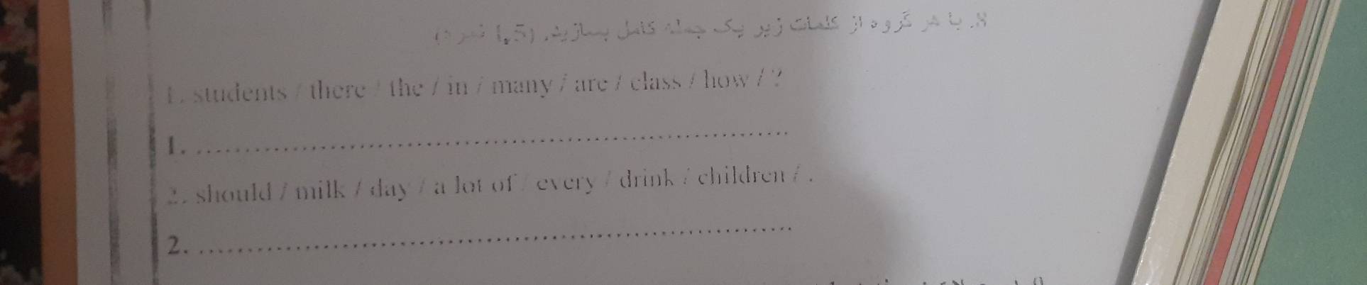 1 ) ( 5) A hey dais Ala Se g ) Glals ji a g ã ja b 
L students / there / the / in / many / are / class / how / ? 
1. 
_
22 should / milk / day / a lot of / every / drink / children / . 
2. 
_