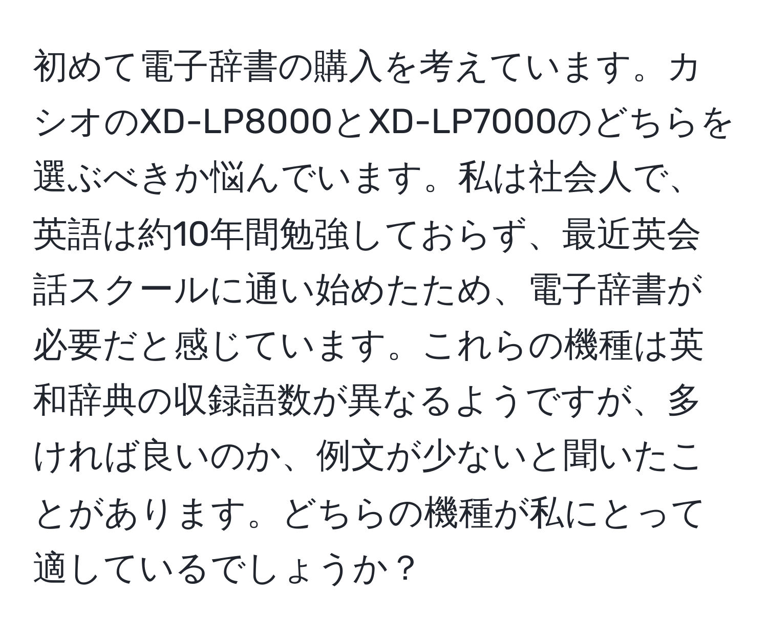 初めて電子辞書の購入を考えています。カシオのXD-LP8000とXD-LP7000のどちらを選ぶべきか悩んでいます。私は社会人で、英語は約10年間勉強しておらず、最近英会話スクールに通い始めたため、電子辞書が必要だと感じています。これらの機種は英和辞典の収録語数が異なるようですが、多ければ良いのか、例文が少ないと聞いたことがあります。どちらの機種が私にとって適しているでしょうか？