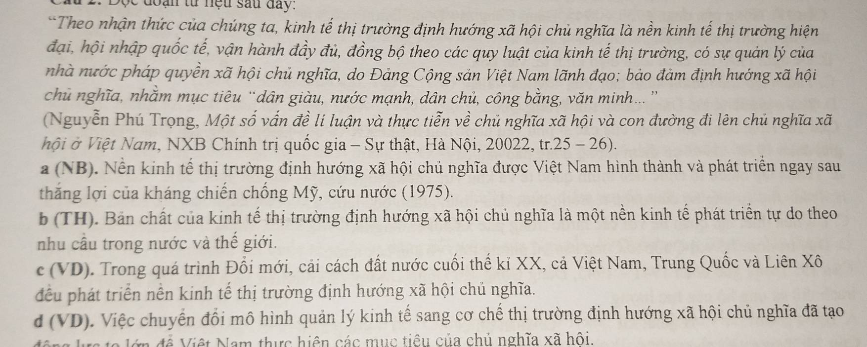 ' e  d   a n từ  nệu sau đay:
*Theo nhận thức của chúng ta, kinh tế thị trường định hướng xã hội chủ nghĩa là nền kinh tế thị trường hiện
đại, hội nhập quốc tế, vận hành đầy đủ, đồng bộ theo các quy luật của kinh tế thị trường, có sự quản lý của
nhà nước pháp quyền xã hội chủ nghĩa, do Đảng Cộng sản Việt Nam lãnh đạo; bảo đảm định hướng xã hội
chủ nghĩa, nhằm mục tiêu “dân giàu, nước mạnh, dân chủ, công bằng, văn minh.. ”
(Nguyễn Phú Trọng, Một số vấn đề lí luận và thực tiễn về chủ nghĩa xã hội và con đường đi lên chủ nghĩa xã
hội ở Việt Nam, NXB Chính trị quốc gia - Sự thật, Hà Nội, 20022, tr.25 - 26).
a (NB). Nền kinh tế thị trường định hướng xã hội chủ nghĩa được Việt Nam hình thành và phát triển ngay sau
thăng lợi của kháng chiến chống Mỹ, cứu nước (1975).
b (TH). Bản chất của kinh tế thị trường định hướng xã hội chủ nghĩa là một nền kinh tế phát triển tự do theo
nhu cầu trong nước và thế giới.
c (VD). Trong quá trình Đổi mới, cải cách đất nước cuối thế kỉ XX, cả Việt Nam, Trung Quốc và Liên Xô
đều phát triển nền kinh tế thị trường định hướng xã hội chủ nghĩa.
d (VD). Việc chuyển đổi mô hình quản lý kinh tế sang cơ chế thị trường định hướng xã hội chủ nghĩa đã tạo
en để Việt Nam thực hiện các mục tiêu của chủ nghĩa xã hội.