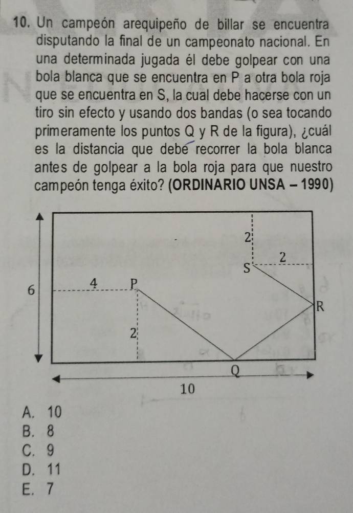 Un campeón arequipeño de billar se encuentra
disputando la final de un campeonato nacional. En
una determinada jugada él debe golpear con una
bola blanca que se encuentra en P a otra bola roja
que se encuentra en S, la cual debe hacerse con un
tiro sin efecto y usando dos bandas (o sea tocando
primeramente los puntos Q y R de la figura), ¿cuál
es la distancia que debe recorrer la bola blanca
antes de golpear a la bola roja para que nuestro
campeón tenga éxito? (ORDINARIO UNSA - 1990)
A. 10
B. 8
C. 9
D. 11
E. 7