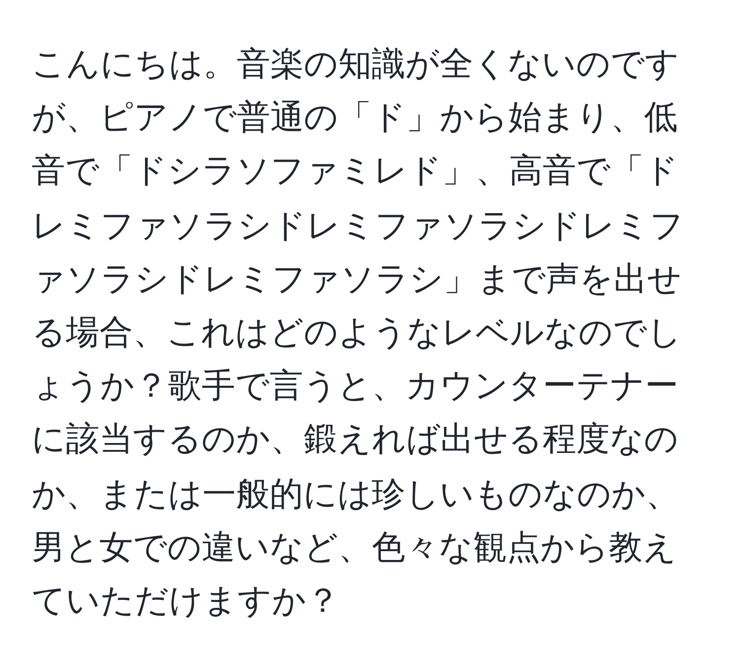 こんにちは。音楽の知識が全くないのですが、ピアノで普通の「ド」から始まり、低音で「ドシラソファミレド」、高音で「ドレミファソラシドレミファソラシドレミファソラシドレミファソラシ」まで声を出せる場合、これはどのようなレベルなのでしょうか？歌手で言うと、カウンターテナーに該当するのか、鍛えれば出せる程度なのか、または一般的には珍しいものなのか、男と女での違いなど、色々な観点から教えていただけますか？