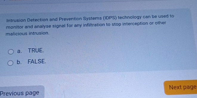 Intrusion Detection and Prevention Systems (IDPS) technology can be used to
monitor and analyse signal for any infiltration to stop interception or other
malicious intrusion.
a. TRUE.
b. FALSE.
Next page
Previous page