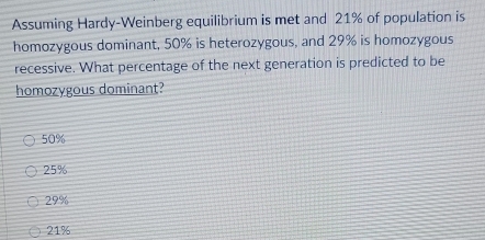 Assuming Hardy-Weinberg equilibrium is met and 21% of population is
homozygous dominant, 50% is heterozygous, and 29% is homozygous
recessive. What percentage of the next generation is predicted to be
homozygous dominant?
50%
25%
29%
21%