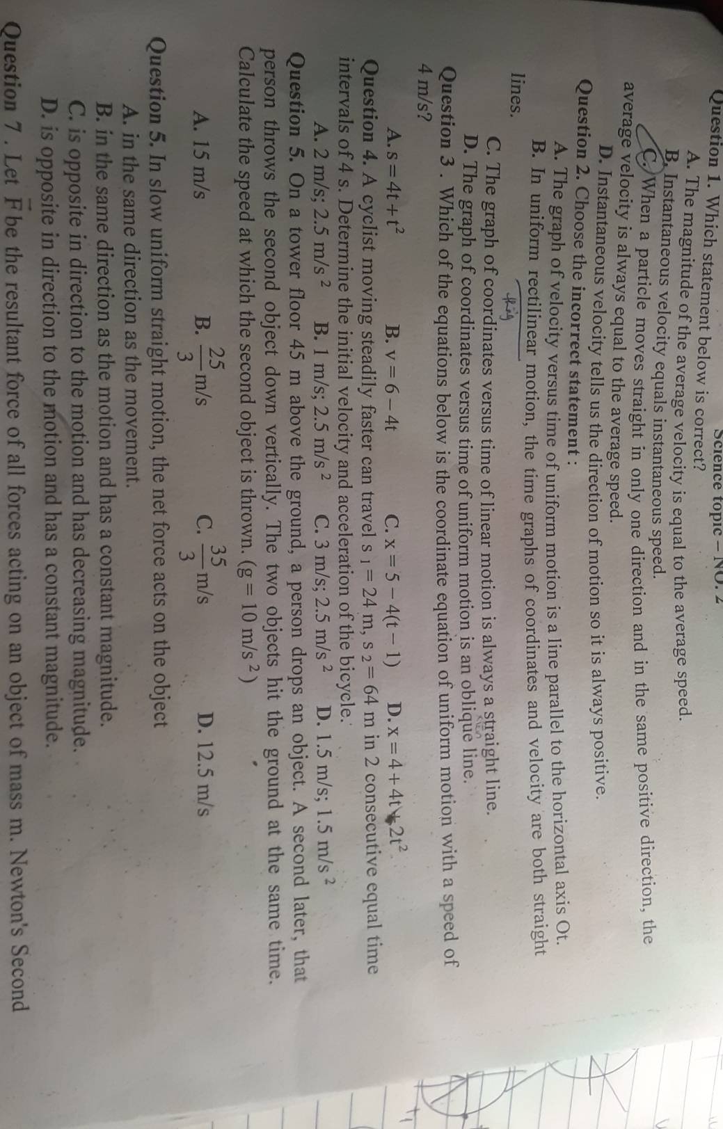 Science topic - NO. 2
Question 1. Which statement below is correct?
A. The magnitude of the average velocity is equal to the average speed.
B. Instantaneous velocity equals instantaneous speed.
C. When a particle moves straight in only one direction and in the same positive direction, the
average velocity is always equal to the average speed.
D. Instantaneous velocity tells us the direction of motion so it is always positive.
Question 2. Choose the incorrect statement :
A. The graph of velocity versus time of uniform motion is a line parallel to the horizontal axis Ot.
B. In uniform rectilinear motion, the time graphs of coordinates and velocity are both straight
lines.
C. The graph of coordinates versus time of linear motion is always a straight line.
D. The graph of coordinates versus time of uniform motion is an oblique line.
Question 3 . Which of the equations below is the coordinate equation of uniform motion with a speed of
4 m/s?
A. s=4t+t^2 B. v=6-4t C. x=5-4(t-1) D. x=4+4t+2t^2
Question 4. A cyclist moving steadily faster can travel s_1=24m,s_2=64 m in 2 consecutive equal time
intervals of 4 s. Determine the initial velocity and acceleration of the bicycle.
A. 2 m/s; 2.5m/s^2 B. 1 m/s; 2.5m/s^2 C. 3 m/s; 2.5m/s^2 D. 1.5 5 m/s; 1.5m/s^2
Question 5. On a tower floor 45 m above the ground, a person drops an object. A second later, that
person throws the second object down vertically. The two objects hit the ground at the same time.
Calculate the speed at which the second object is thrown. (g=10m/s^2)
C.
A. 15 m/s B.  25/3 m/s  35/3 m/s D. 12.5 m/s
Question 5. In slow uniform straight motion, the net force acts on the object
A. in the same direction as the movement.
B. in the same direction as the motion and has a constant magnitude.
C. is opposite in direction to the motion and has decreasing magnitude.
D. is opposite in direction to the motion and has a constant magnitude.
Question 7 . Let vector F be the resultant force of all forces acting on an object of mass m. Newton's Second