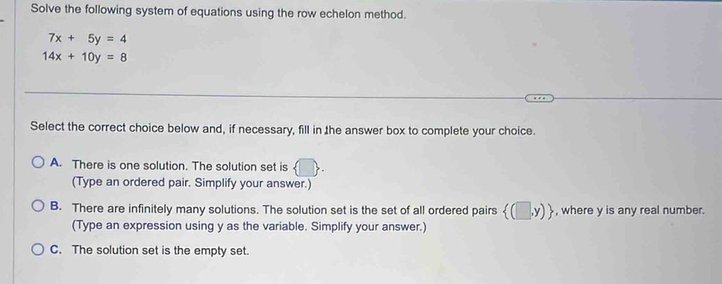 Solve the following system of equations using the row echelon method.
7x+5y=4
14x+10y=8
Select the correct choice below and, if necessary, fill in the answer box to complete your choice.
A. There is one solution. The solution set is  □ . 
(Type an ordered pair. Simplify your answer.)
B. There are infinitely many solutions. The solution set is the set of all ordered pairs  (□ ,y) , where y is any real number.
(Type an expression using y as the variable. Simplify your answer.)
C. The solution set is the empty set.