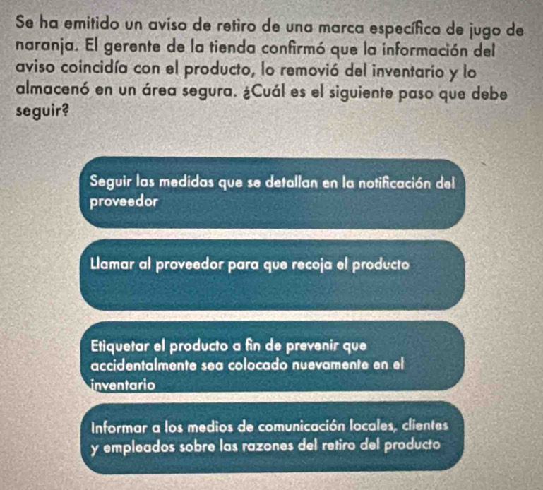 Se ha emitido un aviso de retiro de una marca específica de jugo de
naranja. El gerente de la tienda confirmó que la información del
aviso coincidía con el producto, lo removió del inventario y lo
almacenó en un área segura. ¿Cuál es el siguiente paso que debe
seguir?
Seguir las medidas que se detallan en la notificación del
proveedor
Llamar al proveedor para que recoja el producto
Etiquetar el producto a fin de prevenir que
accidentalmente sea colocado nuevamente en el
inventario
Informar a los medios de comunicación locales, clientes
y empleados sobre las razones del retiro del producto