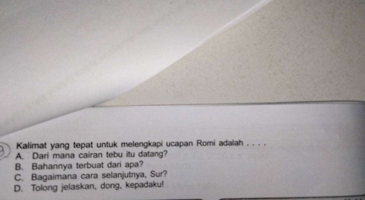 Kalimat yang tepat untuk melengkapi ucapan Romi adalah . . . . 
A. Dari mana cairan tebu itu datang? 
B. Bahannya terbuat dari apa? 
C. Bagaimana cara selanjutnya, Sur? 
D. Tolong jelaskan, dong, kepadaku!