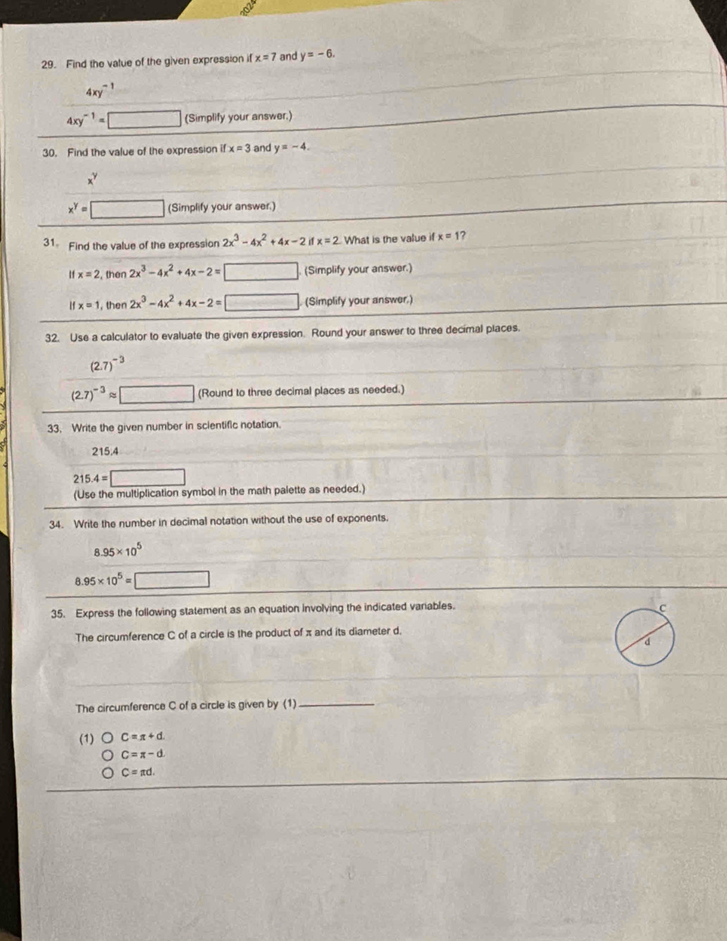 Find the value of the given expression if x=7 and y=-6.
4xy^(-1)
4xy^(-1)=□ (Simplify your answer.)
30. Find the value of the expression if x=3 and y=-4.
x^y
x^y=□ (Simplify your answer.)
31 Find the value of the expression 2x^3-4x^2+4x-2 if x=2 What is the value if x=1 ?
H x=2 , then 2x^3-4x^2+4x-2= □ . (Simplify your answer.)
x=1 , then 2x^3-4x^2+4x-2= □ . (Simplify your answer.)
32. Use a calculator to evaluate the given expression. Round your answer to three decimal places.
(2.7)^-3
(2.7)^-3approx □ (Round to three decimal places as needed.)
33. Write the given number in scientific notation.
215.4
215.4=□
(Use the multiplication symbol in the math palette as needed.)
34. Write the number in decimal notation without the use of exponents.
8.95* 10^5
8.95* 10^5=□
35. Express the following statement as an equation involving the indicated variables. 
The circumference C of a circle is the product of π and its diameter d,
The circumference C of a circle is given by (1)_
(1) C=π +d.
C=π -d.
C=π d.