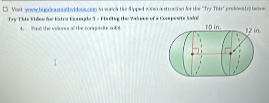 Visit www.bigideasmathvideos.com to watch the flipped video instruction for the "Try This" problem(s) below. 
Try This Video for Extra Example 5 - Finding the Volume of a Composite Solid 
4. Find the volume of the composite solid.