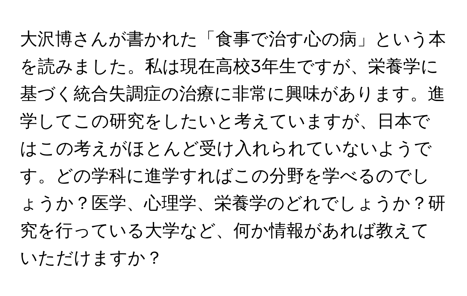 大沢博さんが書かれた「食事で治す心の病」という本を読みました。私は現在高校3年生ですが、栄養学に基づく統合失調症の治療に非常に興味があります。進学してこの研究をしたいと考えていますが、日本ではこの考えがほとんど受け入れられていないようです。どの学科に進学すればこの分野を学べるのでしょうか？医学、心理学、栄養学のどれでしょうか？研究を行っている大学など、何か情報があれば教えていただけますか？