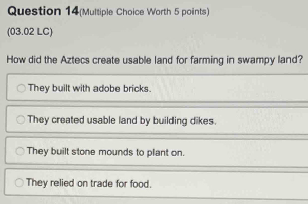 Question 14(Multiple Choice Worth 5 points)
(03.02 LC)
How did the Aztecs create usable land for farming in swampy land?
They built with adobe bricks.
They created usable land by building dikes.
They built stone mounds to plant on.
They relied on trade for food.