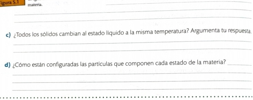 Figura 5.1 materia. 
_ 
_ 
_ 
_ 
c) ¿Todos los sólidos cambian al estado líquido a la misma temperatura? Argumenta tu respuesta. 
_ 
d) ¿Cómo están configuradas las partículas que componen cada estado de la materia?_ 
_ 
_ 
_