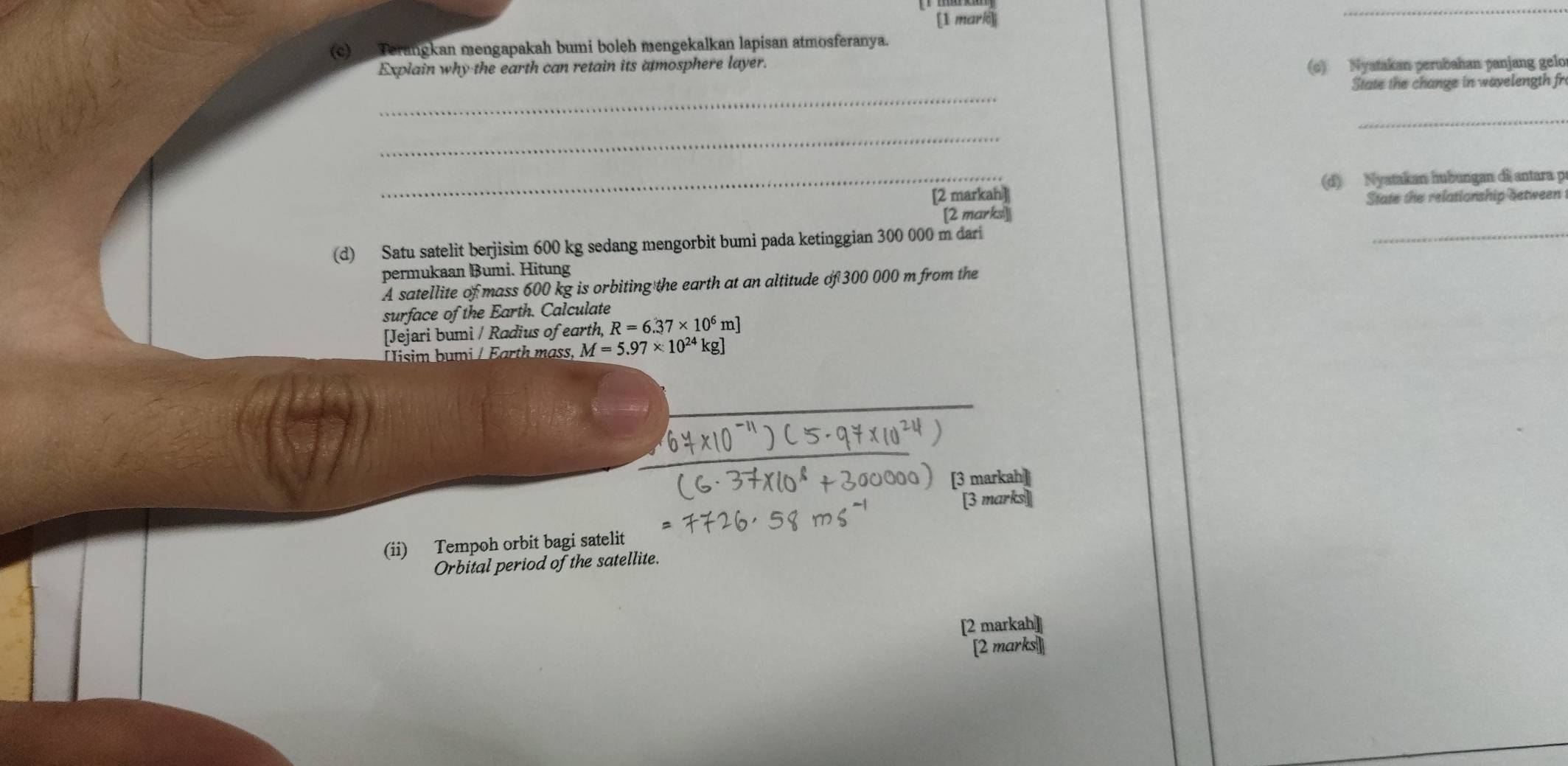 Terangkan mengapakah bumi boleh mengekalkan lapisan atmosferanya. 
Explain why the earth can retain its atmosphere layer. 
(c) Nyatakan perubahan panjang gelo 
_ 
State the change in wavelength fr 
_ 
_ 
_[2 markah] (d) Nyatakan hubungan di antara p
[2 marks]| State the relationship between 
(d) Satu satelit berjisim 600 kg sedang mengorbit bumi pada ketinggian 300 000 m dari 
_ 
permukaan Bumi. Hitung 
A satellite of mass 600 kg is orbiting the earth at an altitude of 300 000 m from the 
surface of the Earth. Calculate 
[Jejari bumi / Radius of earth, R=6.37* 10^6m]
İisim bumi / Earth mass, M=5.97* 10^(24) kg ] 
[3 markah] 
[3 marks] 
(ii) Tempoh orbit bagi satelit 
Orbital period of the satellite. 
[2 markah] 
[2 marks]