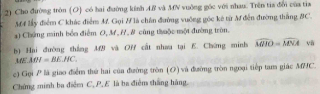 Cho đường tròn (O) có hai đường kính AB và MN vuông gốc với nhau. Trên tia đổi của tia 
MA lấy điểm C khác điểm M. Gọi H là chân đường vuông góc kẻ từ M đến đường thắng BC. 
a) Chứng minh bốn điểm O, M, H , B cùng thuộc một đường tròn. 
b) Hai đường thắng MB và OH cất nhau tại E. Chứng minh widehat MHO=widehat MNA yù 
M E. MH=BE.HC. 
c) Gọi P là giao điểm thứ hai của đường tròn (O) và đường tròn ngoại tiếp tam giác MHC. 
Chứng minh ba điểm C, P, E là ba điểm thắng hàng.