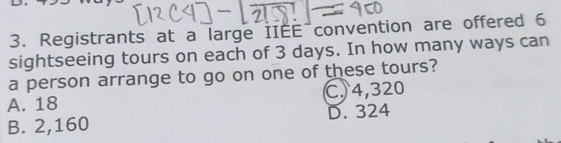 Registrants at a large IIEE convention are offered 6
sightseeing tours on each of 3 days. In how many ways can
a person arrange to go on one of these tours?
A. 18 C, 4,320
B. 2,160 D. 324