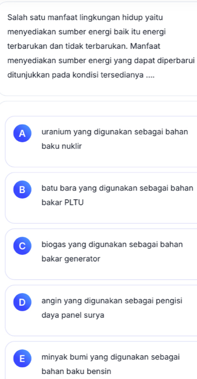 Salah satu manfaat lingkungan hidup yaitu
menyediakan sumber energi baik itu energi
terbarukan dan tidak terbarukan. Manfaat
menyediakan sumber energi yang dapat diperbarui
ditunjukkan pada kondisi tersedianya ....
A uranium yang digunakan sebagai bahan
baku nuklir
B batu bara yang digunakan sebagai bahan
bakar PLTU
C biogas yang digunakan sebagai bahan
bakar generator
D angin yang digunakan sebagai pengisi
daya panel surya
E minyak bumi yang digunakan sebagai
bahan baku bensin