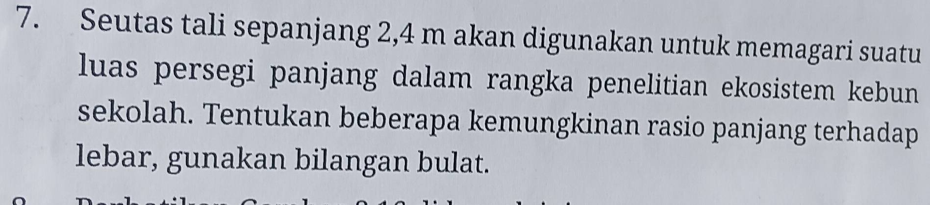 Seutas tali sepanjang 2,4 m akan digunakan untuk memagari suatu 
luas persegi panjang dalam rangka penelitian ekosistem kebun 
sekolah. Tentukan beberapa kemungkinan rasio panjang terhadap 
lebar, gunakan bilangan bulat.