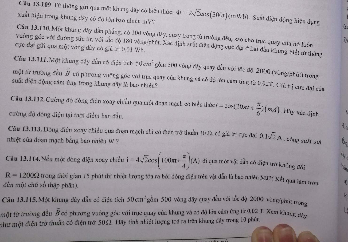 Từ thông gửi qua một khung dây có biểu thức: Phi =2sqrt(2)cos (300t)(mWb). Suất điện động hiệu dụng
xuất hiện trong khung dây có độ lớn bao nhiêu mV? Câu
Câu 13.110.Một khung dây dẫn phẳng, có 100 vòng dây, quay trong từ trường đều, sao cho trục quay của nó luôn 507
vuông góc với đường sức từ, với tốc độ 180 vòng/phút. Xác định suất điện động cực đại ở hai đầu khung biết từ thông
cực đại gửi qua một vòng dây có giá trị 0,01 Wb.
Câu 13.111.Một khung dây dẫn có diện tích 50cm^2 gồm 500 vòng dây quay đều với tốc độ 2000 (vòng/phút) trong
một từ trường đều vector B có phương vuông góc với trục quay của khung và có độ lớn cảm ứng từ 0,02T. Giá trị cực đại của
suất điện động cảm ứng trong khung dây là bao nhiêu?
Câu 13.112.Cường độ dòng điện xoay chiều qua một đoạn mạch có biểu thức i=cos (20π t+ π /6 )(mA). Hãy xác định
M
cường độ dòng điện tại thời điểm ban đầu.
khit
Câu 13.113. Dòng điện xoay chiều qua đoạn mạch chỉ có điện trở thuần 10 Ω, có giá trị cực đại 0,1sqrt(2)A , công suất toả
nhiệt của đoạn mạch bằng bao nhiêu W ? đône
đây t
Câu 13.114.Nếu một dòng điện xoay chiều i=4sqrt(2)cos (100π t+ π /4 )(A) đi qua một vật dẫn có điện trở không đổi
trườn
R=1200Omega trong thời gian 15 phút thì nhiệt lượng tỏa ra bởi dòng điện trên vật dẫn là bao nhiêu MJ?( Kết quả làm tròn
đến một chữ số thập phân).
a
b
Câu 13.115.Một khung dây dẫn có diện tích 50cm^2 gồm 500 vòng dây quay đều với tốc độ 2000 vòng/phút trong
vector B
L
một từ trường đều có phương vuông góc với trục quay của khung và có độ lớn cảm ứng từ 0,02 T. Xem khung dây
như một điện trở thuần có điện trở 50Ω. Hãy tính nhiệt lượng toả ra trên khung dây trong 10 phút.