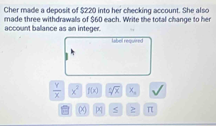 Cher made a deposit of $220 into her checking account. She also 
made three withdrawals of $60 each. Write the total change to her 
account balance as an integer. 
label required
 Y/X  x^2 f(x) sqrt[n](x) X_n
'''.= x S 2 π