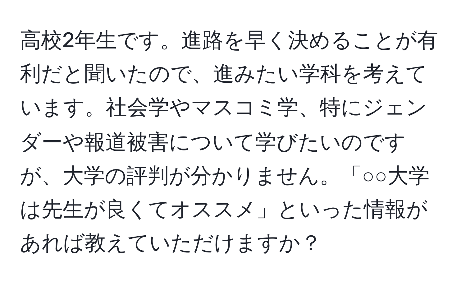 高校2年生です。進路を早く決めることが有利だと聞いたので、進みたい学科を考えています。社会学やマスコミ学、特にジェンダーや報道被害について学びたいのですが、大学の評判が分かりません。「○○大学は先生が良くてオススメ」といった情報があれば教えていただけますか？