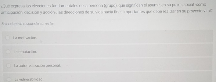 ¿Qué expresa las elecciones fundamentales de la persona (grupo), que significan el asumir, en su praxis social -como
anticipación, decisión y acción-, las direcciones de su vida hacia fines importantes que debe realizar en su proyecto vital?
Seleccione la respuesta correcta:
La motivación.
La reputación.
La autorrealización personal.
La vulnerabilidad.