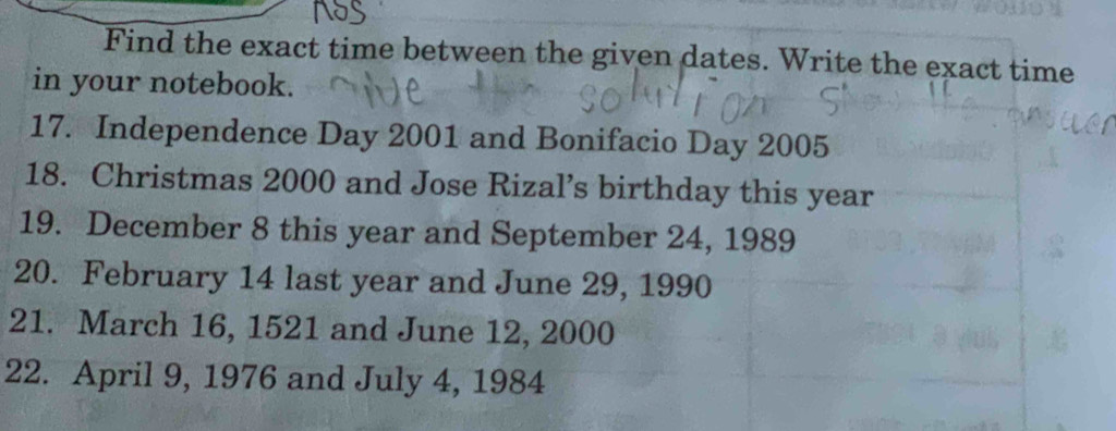 Find the exact time between the given dates. Write the exact time 
in your notebook. 
17. Independence Day 2001 and Bonifacio Day 2005
18. Christmas 2000 and Jose Rizal’s birthday this year
19. December 8 this year and September 24, 1989
20. February 14 last year and June 29, 1990
21. March 16, 1521 and June 12, 2000
22. April 9, 1976 and July 4, 1984