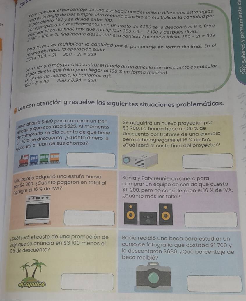 cae
Para calcular el porcentaje de una cantidad puedes utilizar diferentes estrategias
una es la regla de tres simple, otro método consiste en multíplicar la cantidad por
Jr al por ciento (%) y se divide entre 100.
2100/ 100=2 al ar el costo final, hay que multiplicar 350* 6=2100 y después dividir ξ
Por ejempló, a un medicamento con un costo de $350 se le descontó el 6 %. Para
, finalmente descontar esa cantidad al precio inicial 350-21=329
Otra forma es multiplicar la cantidad por el porcentaje en forma decimal. En el
350* 0.06=21 Cismo ejemplo, la operación sería.
350-21=329
Una manera más para encantrar el precio de un artículo con descuento es calcular a
el por ciento que falta para llegar al 100 % en forma decimal.
100-6=94 En el mismo ejemplo, lo haríamos así.
350* 0.94=329
O Lee con atención y resuelve las siguientes situaciones problemáticas.
Juan ahorró $680 para comprar un tren Se adquirirá un nuevo proyector por
eléctrico que costaba $525. Al momento $3 700. La tienda hace un 25 % de
de comprarlo, se dio cuenta de que tiêne descuento por tratarse de una escuela,
un 20 % de descuento. ¿Cuánto dinero le pero debe agregarse el 16 % de IVA.
quedará a Juan de sus ahorros?
¿Cuál será el costo final del proyector?
Una pareja adquirió una estufa nueva Sonia y Paty reunieron dinero para
por $4 300. ¿Cuánto pagaron en total al comprar un equipo de sonido que cuesta
agregar el 16 % de IVA? $11 200, pero no consideraron el 16 % de IVA.
¿Cuánto más les falta?
¿Cuál será el costo de una promoción de Rocío recibió una beca para estudiar un
viaje que se anuncia en $3 100 menos el curso de fotografía que costaba $1 700 y
15 % de descuento? le descontaron $680. ¿Qué porcentaje de
beca recibió?
Acapulco