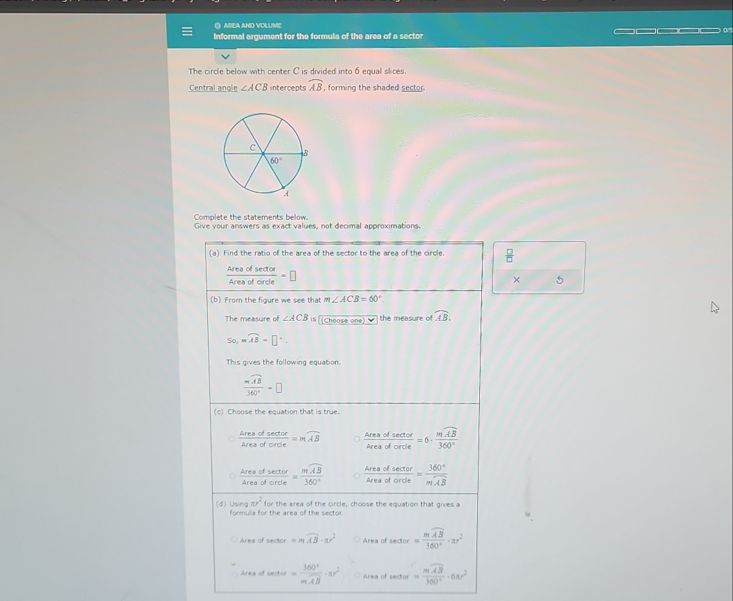 ● AREA AND VOLUME
Informal argument for the formula of the area of a sector =□ □□□
The circle below with center C is divided into 6 equal slices.
Central angle ∠ ACB intercepts widehat AB , forming the shaded sector
Complete the statements below.
Give your answers as exact values, not decimal approximations.
(a) Find the ratio of the area of the sector to the area of the circle.  □ /□  
 Areaofsec tor/Areaoforde =□
× 5
(b) From the figure we see that m∠ ACB=60°.
The measure of ∠ ACB is (Choose one) ▼ the measure of widehat AB.
So,moverline AB=□°.
This gives the following equation
frac moverline AB360°=□
(c) Choose the equation that is true.
 Areaofsec tor/Areaoforde =mwidehat AB  Areaofsec tor/Areaofcircle =6· frac moverline AB360°
 Areaofsec tor/Areaofcrde =frac moverline AB360°  Areaofsec tor/Areaofcircle =frac 360°moverline AB
(d) Usin π r^2 for the area of the circle, choose the equation that gives a
formula for the area of the sector.
rea of sector =mwidehat AB· π r^2 Areaofsec tor=frac mwidehat AB360°· π r^2
Area of sector =frac 360°moverline AB· π r^2 Area of sector =frac moverline AB360°· 6π r^2