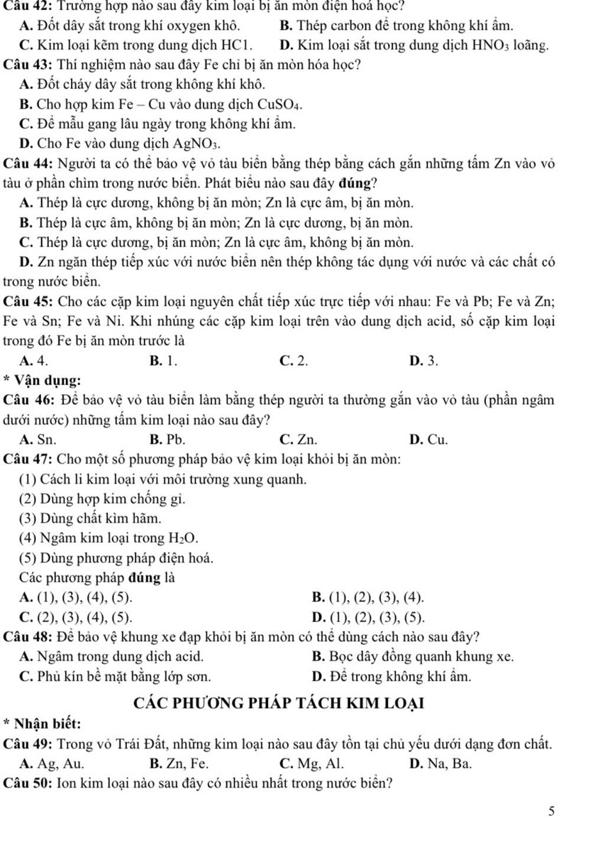 Trường hợp nào sau đây kim loại bị ăn mòn điện hoá học?
A. Đốt dây sắt trong khí oxygen khô. B. Thép carbon đề trong không khí ẩm.
C. Kim loại kẽm trong dung dịch HC1. D. Kim loại sắt trong dung dịch HNO_3 loãng.
Câu 43: Thí nghiệm nào sau đây Fe chỉ bị ăn mòn hóa học?
A. Đốt cháy dây sắt trong không khí khô.
B. Cho hợp kim Fe - Cu vào dung dịch CuSO₄.
C. Để mẫu gang lâu ngày trong không khí ẩm.
D. Cho Fe vào dung dịch AgNO_3.
Câu 44: Người ta có thể bảo vệ vỏ tàu biển bằng thép bằng cách gắn những tấm Zn vào vỏ
tàu ở phần chìm trong nước biển. Phát biểu nào sau đây đúng?
A. Thép là cực dương, không bị ăn mòn; Zn là cực âm, bị ăn mòn.
B. Thép là cực âm, không bị ăn mòn; Zn là cực dương, bị ăn mòn.
C. Thép là cực dương, bị ăn mòn; Zn là cực âm, không bị ăn mòn.
D. Zn ngăn thép tiếp xúc với nước biển nên thép không tác dụng với nước và các chất có
trong nước biển.
Câu 45: Cho các cặp kim loại nguyên chất tiếp xúc trực tiếp với nhau: Fe và Pb; Fe và Zn;
Fe và Sn; Fe và Ni. Khi nhúng các cặp kim loại trên vào dung dịch acid, số cặp kim loại
trong đó Fe bị ăn mòn trước là
A. 4. B. 1. C. 2. D. 3.
* Vận dụng:
Câu 46: Để bảo vệ vỏ tàu biển làm bằng thép người ta thường gắn vào vỏ tàu (phần ngâm
dưới nước) những tẩm kim loại nào sau đây?
A. Sn. B. Pb. C. Zn. D. Cu.
Câu 47: Cho một số phương pháp bảo vệ kim loại khỏi bị ăn mòn:
(1) Cách li kim loại với môi trường xung quanh.
(2) Dùng hợp kim chống gi.
(3) Dùng chất kìm hãm.
(4) Ngâm kim loại trong H_2O.
(5) Dùng phương pháp điện hoá.
Các phương pháp đúng là
A. (1), (3), (4), (5). B. (1), (2), (3), (4).
C. (2), (3), (4), (5). D. (1), (2), (3), (5).
Câu 48: Để bảo vệ khung xe đạp khỏi bị ăn mòn có thể dùng cách nào sau đây?
A. Ngâm trong dung dịch acid. B. Bọc dây đồng quanh khung xe.
C. Phủ kín bề mặt bằng lớp sơn. D. Để trong không khí ẩm.
cáC phươnG phÁp tácH KIM lOẠi
* Nhận biết:
Câu 49: Trong vỏ Trái Đất, những kim loại nào sau đây tồn tại chủ yếu dưới dạng đơn chất.
A. Ag, Au. B. Zn, Fe. C. Mg, Al. D. Na, Ba.
Câu 50: Ion kim loại nào sau đây có nhiều nhất trong nước biển?
5