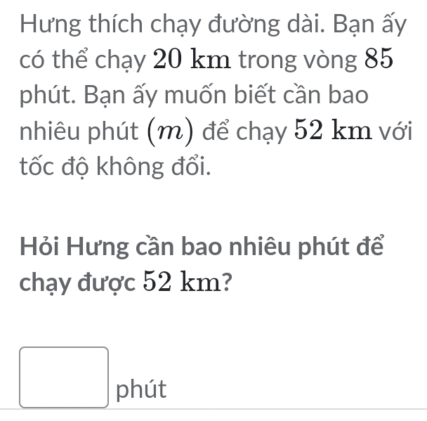 Hưng thích chạy đường dài. Bạn ấy 
có thể chạy 20 km trong vòng 85
phút. Bạn ấy muốn biết cần bao 
nhiêu phút (m) để chạy 52 km với 
tốc độ không đổi. 
Hỏi Hưng cần bao nhiêu phút để 
chạy được 52 km? 
□ phút