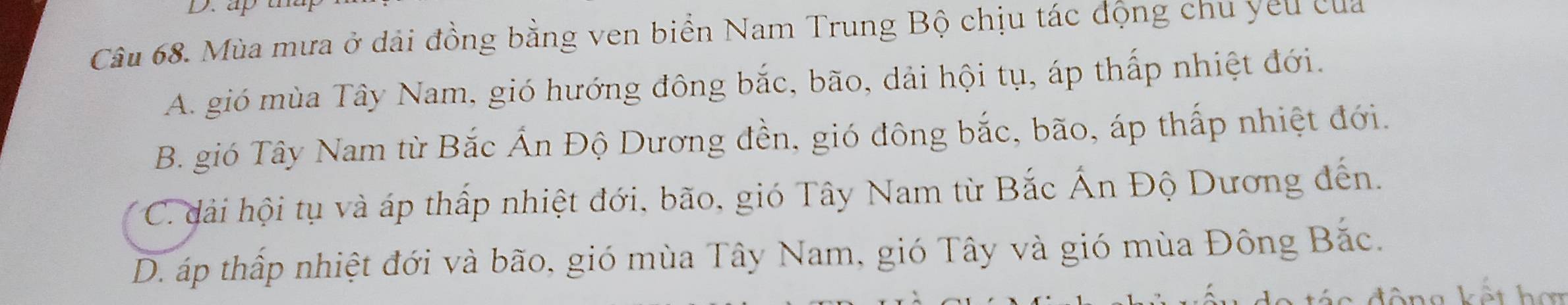 Mùa mưa ở dải đồng bằng ven biển Nam Trung Bộ chịu tác động chu yêu của
A. gió mùa Tây Nam, gió hướng đông bắc, bão, dải hội tụ, áp thấp nhiệt đới.
B. gió Tây Nam từ Bắc Ấn Độ Dương đền, gió đông bắc, bão, áp thấp nhiệt đới.
C. dải hội tụ và áp thấp nhiệt đới, bão, gió Tây Nam từ Bắc Ấn Độ Dương đến.
D. áp thấp nhiệt đới và bão, gió mùa Tây Nam, gió Tây và gió mùa Đông Bắc.
đông kết hơn