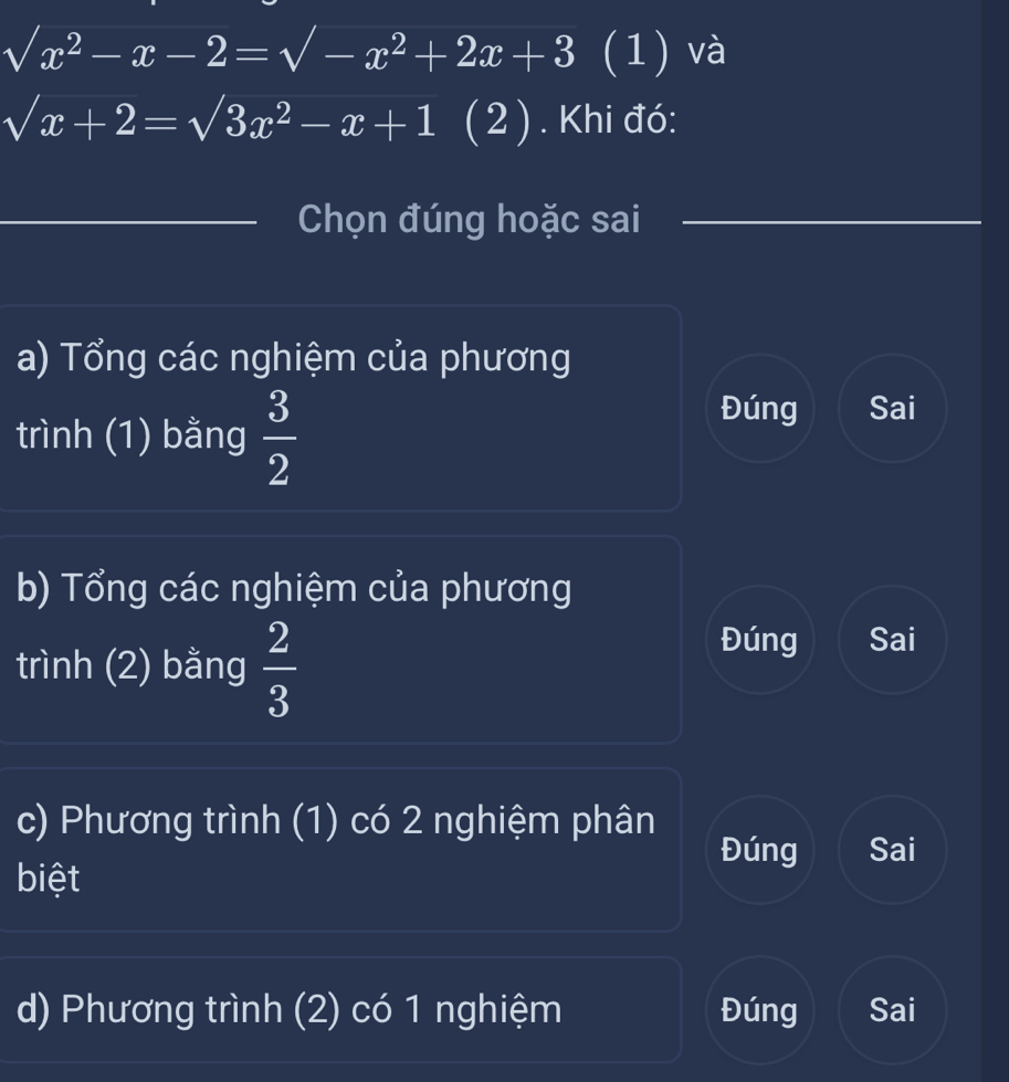 sqrt(x^2-x-2)=sqrt(-x^2+2x+3) (1) và
sqrt(x)+2=sqrt(3)x^2-x+1 (2 ) . Khi đó:
_
Chọn đúng hoặc sai
a) Tổng các nghiệm của phương
trình (1) bằng  3/2 
Đúng Sai
b) Tổng các nghiệm của phương
trình (2) bằng  2/3 
Đúng Sai
c) Phương trình (1) có 2 nghiệm phân
Đúng Sai
biệt
d) Phương trình (2) có 1 nghiệm Đúng Sai